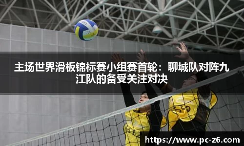 主场世界滑板锦标赛小组赛首轮：聊城队对阵九江队的备受关注对决